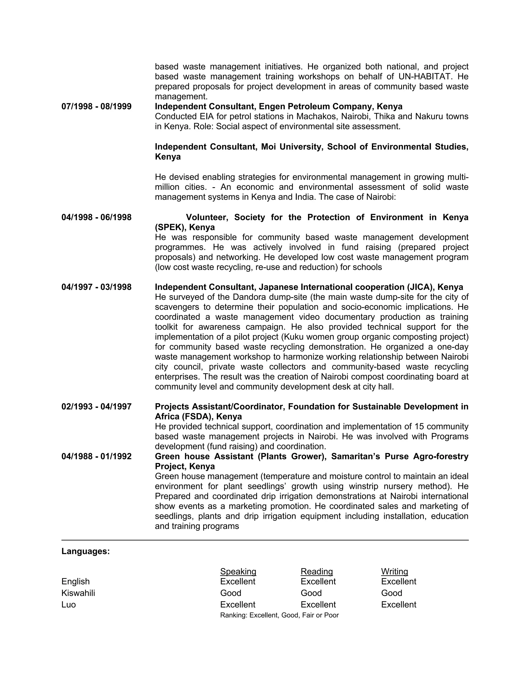 based waste management initiatives. He organized both national, and project
based waste management training workshops on behalf of UN-HABITAT. He
prepared proposals for project development in areas of community based waste
management.
07/1998 - 08/1999 Independent Consultant, Engen Petroleum Company, Kenya
Conducted EIA for petrol stations in Machakos, Nairobi, Thika and Nakuru towns
in Kenya. Role: Social aspect of environmental site assessment.
Independent Consultant, Moi University, School of Environmental Studies,
Kenya
He devised enabling strategies for environmental management in growing multi-
million cities. - An economic and environmental assessment of solid waste
management systems in Kenya and India. The case of Nairobi:
04/1998 - 06/1998 Volunteer, Society for the Protection of Environment in Kenya
(SPEK), Kenya
He was responsible for community based waste management development
programmes. He was actively involved in fund raising (prepared project
proposals) and networking. He developed low cost waste management program
(low cost waste recycling, re-use and reduction) for schools
04/1997 - 03/1998 Independent Consultant, Japanese International cooperation (JICA), Kenya
He surveyed of the Dandora dump-site (the main waste dump-site for the city of
scavengers to determine their population and socio-economic implications. He
coordinated a waste management video documentary production as training
toolkit for awareness campaign. He also provided technical support for the
implementation of a pilot project (Kuku women group organic composting project)
for community based waste recycling demonstration. He organized a one-day
waste management workshop to harmonize working relationship between Nairobi
city council, private waste collectors and community-based waste recycling
enterprises. The result was the creation of Nairobi compost coordinating board at
community level and community development desk at city hall.
02/1993 - 04/1997 Projects Assistant/Coordinator, Foundation for Sustainable Development in
Africa (FSDA), Kenya
He provided technical support, coordination and implementation of 15 community
based waste management projects in Nairobi. He was involved with Programs
development (fund raising) and coordination.
04/1988 - 01/1992 Green house Assistant (Plants Grower), Samaritan’s Purse Agro-forestry
Project, Kenya
Green house management (temperature and moisture control to maintain an ideal
environment for plant seedlings’ growth using winstrip nursery method). He
Prepared and coordinated drip irrigation demonstrations at Nairobi international
show events as a marketing promotion. He coordinated sales and marketing of
seedlings, plants and drip irrigation equipment including installation, education
and training programs
Languages:
Speaking Reading Writing
English Excellent Excellent Excellent
Kiswahili Good Good Good
Luo Excellent Excellent Excellent
Ranking: Excellent, Good, Fair or Poor
 