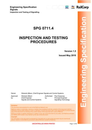 Engineering Specification
Signals
Inspection and Testing of Signalling
Engineering
Specification
SPG 0711.4
INSPECTION AND TESTING
PROCEDURES
Version 1.5
Issued May 2010
Owner: Warwick Allison, Chief Engineer Signals and Control Systems
Approved
by:
Warwick Allison
Chief Engineer
Signals and Control Systems
Authorised
by:
Paul Szacsvay
Principal Engineer
Signalling Technology
Disclaimer
This document was prepared for use on the RailCorp Network only.
RailCorp makes no warranties, express or implied, that compliance with the contents of this document shall be
sufficient to ensure safe systems or work or operation. It is the document user’s sole responsibility to ensure that the
copy of the document it is viewing is the current version of the document as in use by RailCorp.
RailCorp accepts no liability whatsoever in relation to the use of this document by any party, and RailCorp excludes
any liability which arises in any manner by the use of this document.
Copyright
The information in this document is protected by Copyright and no part of this document may be reproduced,
altered, stored or transmitted by any person without the prior consent of RailCorp.
UNCONTROLLED WHEN PRINTED Page 1 of 80
 