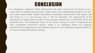 CONCLUSION
• An inexpensive cardboard visible spectrometer has been constructed and found to be a
useful tool for teaching spectroscopy to high school and undergraduate students. The web-
cam based spectrometer yielded quantitative wavelength measurements that agreed well
with theory to +/- 2 nm accuracy and +/- 80 nm resolution. The measurement of the
wavelength of highest pixels number of the hydrogen spectral line is 0.041144% off by the
expected value. The inexpensive nature of the device, costing an order of magnitude less
than comparable commercial devices, makes it an appealing option for supplying
spectrometers to large physics and chemistry classes for use in laboratory experimentation or
in resource-limited educational settings.
 