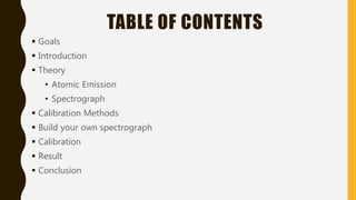 TABLE OF CONTENTS
 Goals
 Introduction
 Theory
• Atomic Emission
• Spectrograph
 Calibration Methods
 Build your own spectrograph
 Calibration
 Result
 Conclusion
 