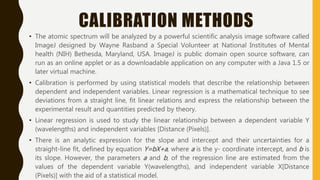 CALIBRATION METHODS
• The atomic spectrum will be analyzed by a powerful scientific analysis image software called
ImageJ designed by Wayne Rasband a Special Volunteer at National Institutes of Mental
health (NIH) Bethesda, Maryland, USA. ImageJ is public domain open source software, can
run as an online applet or as a downloadable application on any computer with a Java 1.5 or
later virtual machine.
• Calibration is performed by using statistical models that describe the relationship between
dependent and independent variables. Linear regression is a mathematical technique to see
deviations from a straight line, fit linear relations and express the relationship between the
experimental result and quantities predicted by theory.
• Linear regression is used to study the linear relationship between a dependent variable Y
(wavelengths) and independent variables [Distance (Pixels)].
• There is an analytic expression for the slope and intercept and their uncertainties for a
straight-line fit, defined by equation Y=bX+a, where a is the y- coordinate intercept, and b is
its slope. However, the parameters a and b, of the regression line are estimated from the
values of the dependent variable Y(wavelengths), and independent variable X[Distance
(Pixels)] with the aid of a statistical model.
 