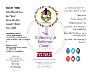 Senior Pastor
Bishop Michael B. Nesby
Co-Pastor
Voretta Allen-Nesby
Executive Pastor
Hosea Griffith
Samanda M. Sawyer
Church Administrator
601-398-7785 - Church Office
gatheringofbelievers14@gmail.co
m
Tabitha Gibson
Executive Asst. to the Bishop
601-383-3743
tmgibson15@gmail.com
“A CONNECTED CHURCH WITH A
COVENANT PURPOSE”
Phone: (601) 398 7785
The
Gathering of
Believers
Church
Join us at
“The Gathering”
3856 Noble Street Jackson, MS 39209
Building 200
Mailing Address:
P.O. Box 203
Edwards, MS 39066
Phone (601) 398 7785
www.tgobc.org
TGOBC
Check us out on
Social Media Sites:
Follow us on:
Twitter: @tgobc_13
Instagram: @tgobc_13
Facebook: The Gathering of
Believers Church
Linked In: The Gathering of
Believers Church
You Tube: The Gathering of
Believers