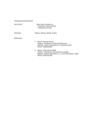 Professional Development
2012-2013 Many short courses on:
* Vibration measurements
* Dedusting courses.
Interests: Sports, Fishing, Skiing, Travel,
References
1. Name: Misaros Florian
Position: Condition monitoring technician
Address: Holcim Slovensko a.s. Rohoznik plant
Phone: 0904055205
2. Name: Incze Istvan Attila
Position: Mechanical maintenance manager.
Address: Holcim Slovensko a.s. Turna nad bodvou plant
Phone: 0907783330
 