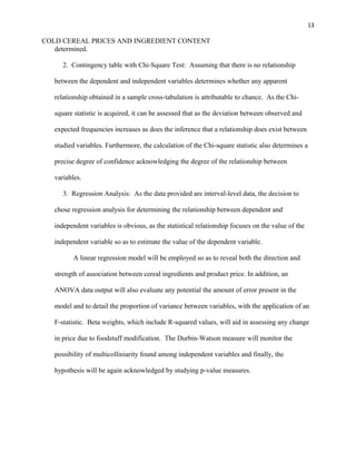 13
COLD CEREAL PRICES AND INGREDIENT CONTENT
determined.
2. Contingency table with Chi-Square Test: Assuming that there is no relationship
between the dependent and independent variables determines whether any apparent
relationship obtained in a sample cross-tabulation is attributable to chance. As the Chi-
square statistic is acquired, it can be assessed that as the deviation between observed and
expected frequencies increases as does the inference that a relationship does exist between
studied variables. Furthermore, the calculation of the Chi-square statistic also determines a
precise degree of confidence acknowledging the degree of the relationship between
variables.
3. Regression Analysis: As the data provided are interval-level data, the decision to
chose regression analysis for determining the relationship between dependent and
independent variables is obvious, as the statistical relationship focuses on the value of the
independent variable so as to estimate the value of the dependent variable.
A linear regression model will be employed so as to reveal both the direction and
strength of association between cereal ingredients and product price. In addition, an
ANOVA data output will also evaluate any potential the amount of error present in the
model and to detail the proportion of variance between variables, with the application of an
F-statistic. Beta weights, which include R-squared values, will aid in assessing any change
in price due to foodstuff modification. The Durbin-Watson measure will monitor the
possibility of multicolliniarity found among independent variables and finally, the
hypothesis will be again acknowledged by studying p-value measures.
 