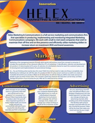 What is it and why is it important?
Helex will work directly with
your companies Marketing/PR/-
Sales department to create an
individualized Integrated
Marketing Communications
(IMC) campaign. We will then
manage, track, analyze, and
change your unique strategy as
we all see fit to maximize results.
What message are you sending
clients or consumers with both
your off-line and on-line
presence? Is it consistent? Is it
relevant? Most importantly, does
it produce sales? Ask yourself
these important questions. In
today’s digital world, your brand
image and how you
communicate with your buyers
may be the only thing that
separates you from competition.
Are your advertising channels
clear and defined? What is your
strategy of deployment into new
media segments? Let Helex help
you manage and grow you
advertising channels while
avoiding some of the headaches
that develop with trying to
manage it yourself while you are
also running the business. Helex
will be the asset that makes you
heard and seen by your target
market.
Helex Marketing & Communications is a full-service marketing and communications firm
that specializes in producing, implementing and monitoring Integrated Marketing
Communications campaigns. We work with small to mid-sized companies that wish to
maximize their off-line and on-line presence and efficiently utilize marketing dollars to
increase return on investment (ROI) and brand awareness.
Marketing is the management process through which goods and services move from concept to consumer. It
includes the coordination of four elements called the 4 P’s of marketing: (1) Identification, selection and development
of a product, (2) determination of it’s price, (3) selection of a distribution channel to reach the customer’s place, and
(4) development and implementation of a promotional strategy.
So.....You are thinking what exactly does this mean? Well, first of all we need to make one thing is completely clear.
Marketing has nothing to do with the sales of a product. In fact, it’s only concern (and ours as well) is to create an
insatiable demand for your product. While we are doing that, we will also help you define and create avenues for
people to give you their money (sales). The concept is quite easy, however the execution can be tricky. Let Helex
manage this portion of your business for you. After all, it is what we do for a living!
 
