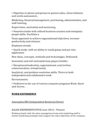 • Expertise in phone and person to person sales, client relations
and needs assessment,
Marketing, financial management, purchasing, administration, and
staff training,
Supervision, motivation and mentoring.
• Proactive leader with refined business acumen and exemplary
people skills. Facilitate a
Team approach to achieve organizational objectives, increase
productivity and enhance
Employee morale.
• Quick study, with an ability to easily grasp and put into
application
New ideas, concepts, methods and technologies. Dedicated,
Innovative and self-motivated team player/builder.
• Exceptional leadership, organizational, oral/written
communication, interpersonal,
Analytical, and problem resolution skills. Thrive in both
independent and collaborative work
Environments.
• Proficient in the use of various computer programs Word, Excel
and Access. .
WORK EXPERIENCE
Amereplan IBO (Independent Business Owner)
SALES REPRESENTATIVE June 2012 – Present
Working closely with the sales management team and marketing staff to
initiate marketing strategies that support the sales objectives of the company.
 