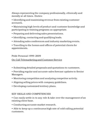 Always representing the company professionally, ethnically and
morally at all times. Duties:
• Identifying and maximizing revenue from existing customer
accounts.
• Maintaining high levels of product and customer knowledge and
participating in training programs as appropriate.
• Preparing and delivering sales presentations.
• Identifying, contacting and qualifying leads.
• Attending sales conferences and industry marketing events.
• Travelling to the homes and offices of potential clients for
appointments.
Pride Personal 1999-2009
On Call Telemarketing and Customer Service
• Submitting detailed proposals and quotations to customers.
• Providing regular and accurate sales forecast updates to Senior
Managers.
• Monitoring competition and analyzing competitor activity.
• Aligning selling prices with company guidelines.
• Developing customized territory plans.
KEY SKILLS AND COMPETENCIES
• Can easily settle in to any role & take over the management of an
existing client base.
• Conducting accurate market research.
• Able to keep up a continuous high rate of cold calling potential
customers.
 