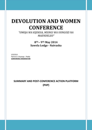 DEVOLUTION AND WOMEN
CONFERENCE
“UMOJA WA KIJINSIA, MSINGI WA UONGOZI NA
MAENDELEO”
8Th – 9Th May 2014
Sawela Lodge - Naivasha
5/9/2014
Patrick O. Onyango - Paddy
CONFERENCE MODERATOR
SUMMARY AND POST-CONFERENCE ACTION PLATFORM
(PAP)
 