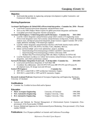 References Provided Upon Request
Guoqiang (Grant) Li
Objective
 Seek leadership position in engineering and project development in global Automotive and
Commercial vehicle industry
Working Experiences
Assistant ChiefEngineer & Global SME ofPowertrain Integration – Cummins Inc. 2016 – Present
 Lead North American powertrain integration and performance team
 Serve as the SME (Subject Matter Export) for global powertrain integration and function
 Lead global powertrain integration function and projects
Assistant ChiefEngineer, Vehicle Integration and Performance – Cummins Inc. 2011-2015
 Lead the vehicle integration and performance group which consists of 4 engineering teams
(Power train integration team, Fuel economy and performance testing team, Vehicle performance
analysis team, and Special powertrain integration project team) to support Cummins ISF to ISX
engine platforms (including CWI natural gas engines)
 Lead the vehicle integration and performance interface with North America trucks and bus
OEMs, including PACCAR,DTNA, NaviStar,Volvo, BlueBird, MCI etc.
 Initiate and lead multiple power train optimization projects, including
o SmartAdvantage Powertrain package of ISX15 and ISX12 with Eaton AMT
o SmartAdvantage Powertrain package of ISX12 with Eaton AMT
o Medium Duty Powertrain package ISB with Allison FuelSense for DTNA M2
 Lead the functional excellence on vehicle fuel economy and performance testing, power train
integration, and vehicle performance analysis
System Performance Integration Team Lead – Tech Specialist –Cummins Inc. 2010-2011
 Lead system performance integration of Tier4-final MR
 Coordinate the collaboration with CES PPT/VPI team,MR VPI CPE and ATI team,FS
development team, AE design team and AH team
Senior CPE Engineer - Cummins Inc 2006-2010
 2007 ISC/L cooled EGR w/ DPF architecture Automotive Engines
 2010 ISC/L cooled EGR w/ DPF and SCR Automotive Engines
Research Assistant Professor,Department of Aerospace Engineering and Engineering Mechanics,
University of Cincinnati 2004-2006
Certifications
 Cummins Inc. Certified 6s Green Belt and 6s Sponsor
Education
 Ph.D. Aerospace Engineering University of Cincinnati 1999-2004
 M.S. Automotive Engineering Tsinghua University, China 1996-1999
 B.S. Automotive Engineering Tsinghua University, China 1988-1993
Patents
 Systems and Methods for Thermal Management of Aftertreatment System Components (Non-
provisional) (US),Patent number 9228460
 System, Method and Apparatus for Aftertreatment System Monitoring (Non-provisional) (US), Patent
number 9382828
Publications: Over 20 papers published on Journals and Conference Proceedings
 
