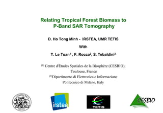 Relating Tropical Forest Biomass to
P-Band SAR Tomography
D. Ho Tong Minh - IRSTEA, UMR TETIS
With
T. Le Toan1 , F. Rocca2, S. Tebaldini2
(1) Centre d'Ėtudes Spatiales de la Biosphère (CESBIO),
Toulouse, France
(2)Dipartimento di Elettronica e Informazione
Politecnico di Milano, Italy
 