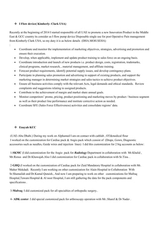  I Flow device( Kimberly- Clark USA)
Recently at the beginning of 2014 I started responsible of all UAE to promote a new Innovation Product in the Middle
East & GCC country its consider as I flow pump device Disposable single use for post Operative Pain management
from Kimberly Clark USA, so my duty it is as below details (DHA.MOH.SEHA)
:
• Coordinate and monitor the implementation of marketing objectives, strategies, advertising and promotion and
ensure their execution.
• Develop, when applicable, implement and update product training to sales force on an ongoing basis.
• Coordinate introduction and launch of new products i.e. product design, costs, registration, trademarks,
clinical programs, market research, , material management, and affiliate training.
• Forecast product requirements, identify potential supply issues, and develop contingency plans.
• Participate in planning sales promotion and advertising in support of existing products, and support the
marketing manager in determining market strategies and sales tactics to achieve product objectives.
• Ensure all business activities comply with the relevant Acts, legal demands and ethical standards. Review
complaints and suggestions relating to assigned products.
• Contribute to the achievement of margin and market share annual goals.
• Monitor competitors’ promo, pricing, product positioning and marketing moves by product / business segment
as well as their product line performance and institute corrective action as needed.
• Coordinate SFE (Sales Force Effectiveness) activities and consolidate regions’ data.
 Enayah KCC
(UAE-Abu Dhabi.) During my work on Alphamed I am on contact with cathlab , OT&medical flour
I worked on the customization for Cardiac pack & Angio pack which consist of (Drape, Gown, Diagnostic
accessories such as needles, Guide wires and injection lines) I did this customization for 2 big accounts as below:
1-SKMC (I did customization for the Angio pack for Radiology Department in collaboration with Mr.Khalid ,
Mr.Renus and Dr.Khawajah.Also I did customization for Cardiac pack in collaboration with Sr.Tina. .
2-GHQ (I worked on the customization of Cardiac pack for Zaid Mandatory Hospital in collaboration with Mr.
Maher Mekdadi. Recently I am working on other customization for Alain Hospital in Collaboration With
Sr.Shamailah and Dr.Kamal Qutaish., And now I am preparing to work on other customizations for Mafraq
Hospital,Tawam Hospital & Al noor Hospital, I am still gathering the data for the pack components and
specifications .
3-Mafraq: I did customized pack for all specialties of orthopedic surgery..
4- ADK center: I did special customized pack for arthroscopy operation with Mr.:Sharef & Dr Nader .
 