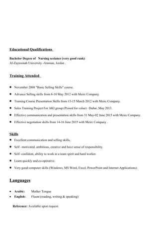 Educational Qualifications
Bachelor Degree of Nursing sceiance (very good rank)
Al-Zaytoonah University -Amman, Jordan .
Training Attended
• November 2008 "Basic Selling Skills" course.
• Advance Selling skills from 8-10 May 2012 with Meirc Company.
• Training Course Presentation Skills from 13-15 March 2012 with Meirc Company.
• Sales Training Project For AKI group (Poised for value) –Dubai ,May 2013.
• Effective communication and presentation skills from 31 May-02 June 2015 with Meirc Company.
• Effective negotiation skills from 14-16 June 2015 with Meirc Company .
Skills
• Excellent communication and selling skills.
• Self –motivated, ambitious, creative and have sense of responsibility.
• Self- confident, ability to work in a team spirit and hard worker.
• Learn quickly and co-operative.
• Very good computer skills (Windows, MS Word, Excel, PowerPoint and Internet Applications).
Languages
• Arabic: Mother Tongue
• English: Fluent (reading, writing & speaking)
Reference: Available upon request.
 