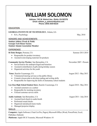 WILLIAM SOLOMON
Address: 742 W. Walnut Ave., Rialto, CA 92376
Email: william_a_solomon@yahoo.com
Phone: (909) 600-9219
EDUCATION _
GEORGIA INSTITUTE OF TECHNOLOGY, Atlanta, GA
 B.A., Psychology May, 2018
HONORS AND ACHIEVEMENTS _
Student Athlete (Track & Field)
Georgia Tech Honor Society
Student Alumni Association Member
EXPERIENCE _
R-Tistic Designs, Pomona, CA Summer 2011-2014
 Responsible for product inventory
 Assisted in developing materials for products
Community Service Worker, San Bernardino, CA November 2007 - Present
 Served food to the underprivileged and homeless
 Assisted in distribution of gifts during holiday season
 Organized activities for the youth
Tutor, Rancho Cucamonga, CA August 2012 - May 2013
 Volunteered tutoring services at the public library
 Created a lesson plan to develop reading and writing skills
 Responsible for improving the skills of elementary school students
Los Osos High School Student Store, Rancho Cucamonga, CA August 2010 - May 2011
 Assisted customers as a cashier
 Responsible for stocking inventory
 Utilized customer service skills
Audio Assistant, San Bernardino, CA August 2011 - July 2014
 Assisted local church in audio booth
 Performed sound checks
 Organized and played music tracks
 Managed projector display
SKILLS _
Computer: Apple Software ( Final Cut Pro, Pages), Microsoft Office (Word, PowerPoint, Excel,
Publisher, Outlook)
Platforms: Apple OS X Yosemite, Microsoft Windows 10
 