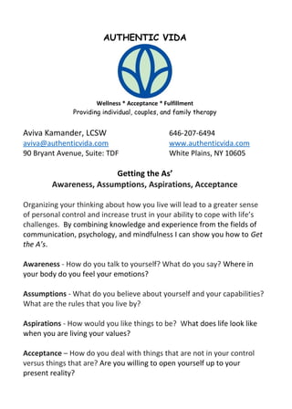 AUTHENTIC VIDA
Wellness * Acceptance * Fulfillment
Providing individual, couples, and family therapy
Aviva Kamander, LCSW 646-207-6494
aviva@authenticvida.com www.authenticvida.com
90 Bryant Avenue, Suite: TDF White Plains, NY 10605
Getting the As’
Awareness, Assumptions, Aspirations, Acceptance
Organizing your thinking about how you live will lead to a greater sense
of personal control and increase trust in your ability to cope with life’s
challenges. By combining knowledge and experience from the fields of
communication, psychology, and mindfulness I can show you how to Get
the A’s.
Awareness - How do you talk to yourself? What do you say? Where in
your body do you feel your emotions?
Assumptions - What do you believe about yourself and your capabilities?
What are the rules that you live by?
Aspirations - How would you like things to be? What does life look like
when you are living your values?
Acceptance – How do you deal with things that are not in your control
versus things that are? Are you willing to open yourself up to your
present reality?
 
