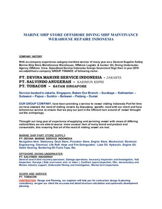 MARINE SHIP STORE OFFSHORE DIVING SHIP MAINTINANCE
WERAHOUSE REPAIRE INDONESIA
COMPANY HISTORY
With an company experience category maritime service of many year as a General Supplier Safety
Marine Ship Store Maintiinance Werahouae, Offshore Logistic & bunker Oil, Diving Underwater,
Agency Offshore Crew, Speedboat Service Indonesia foreign Goverment Sign then in year 2016
we establihad a company GROUP FINANCE of following name:
PT. DEVINA MARINE SERVICE INDONESIA - JAKARTA
PT. SALVINDO ANUGERAH – KARIMUN KEPRI
PT. TOBACON – BATAM SINGAPORE
Service located in Jakarta, Singapore, Batam Our Branch – Surabaya – Kalimantan –
Sulawesi – Papua – Sumtra – Belawan – Padang – Dumai
OUR GROUP COMPANY, have been providing a service to vessel visiting Indonesia Port for time
we have assased the need of visiting versels by discussing spesific need with our client and have
tailored our service to ensure that we play our part in the efficient turn around of vessel throught
out the archipelago.
Throught our long year of experience of supplying and servicing vessel with crews of differing
nationalities, we are able to source more unusual item of many brand and product and
consumable, this ensuring that all of the need of visiting vessel are met.
MARINE SHIP PART STORE SUPPLY
PT. DEVINA MARINE SERVICE INDONESIA
Navigation Item, Stationary, Deck Store, Provision Store, Engine Store, Machanical, Electrical,
Engineering, Chemical, Life Raft, Hose and Fire Extinguisher, Lube Oil, Hydraulic, Engine Oil,
Hatch Sealing, Bunkering Oil Fuels Tape, Etc.
OFFSHORE DIVING UNDERWATER
PT. SALVINDO ANUGERAH
General search And recovery operatoon, Salvage operations, Insurancy Inspection and Investigation, Hull
Inspection, Surveys ( Side scansonar and / or video ), Confined space inspection, Film, documentary and
Movies industry support, Underwater filming and Investigation, Marine farm inspections.
SCOPE AND SERVICE
PT. TOBACON
CONTRUCTION Design and Planning, our engineer will help you for contruction design & planning
consultancy, we give our client the accurate and detail structure calculation and systematic development
planning.
 