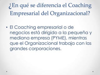 ¿En qué se diferencia el Coaching Empresarial del Organizacional?El Coaching empresarial o de negocios está dirigido a la pequeña y mediana empresa (PYME), mientras que el Organizacional trabaja con las grandes corporaciones.