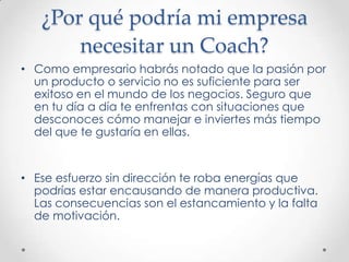¿Por qué podría mi empresa necesitar un Coach?Como empresario habrás notado que la pasión por un producto o servicio no es suficiente para ser exitoso en el mundo de los negocios. Seguro que en tu día a día te enfrentas con situaciones que desconoces cómo manejar e inviertes más tiempo del que te gustaría en ellas.Ese esfuerzo sin dirección te roba energías que podrías estar encausando de manera productiva. Las consecuencias son el estancamiento y la falta de motivación.