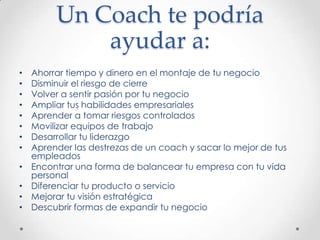 Un Coach te podría ayudar a:Ahorrar tiempo y dinero en el montaje de tu negocioDisminuir el riesgo de cierreVolver a sentir pasión por tu negocioAmpliar tus habilidades empresarialesAprender a tomar riesgos controladosMovilizar equipos de trabajoDesarrollar tu liderazgoAprender las destrezas de un coach y sacar lo mejor de tus empleadosEncontrar una forma de balancear tu empresa con tu vida personalDiferenciar tu producto o servicioMejorar tu visión estratégicaDescubrir formas de expandir tu negocio