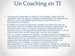 Un Coaching en TIAyuda para aprender a utilizar la tecnología y descubrir las opciones que nos ofrece, desde la simplicidad y la experiencia positiva, con la finalidad de alcanzar la excelencia y la economía de esfuerzo.El objetivo es que las personas superen las creencias que se esconden tras las invisibles limitaciones trampa, disfrazadas de pensamientos como: no tener suficiente capacidad para avanzar más, la necesidad de dedicarle mucho tiempo, o el no tener edad para poder aprender nuevas tecnologías.Con un coach experto en facilitar el aprendizaje tecnológico, lo que siempre ha parecido difícil se convierte en fácil y divertido. El cliente aumenta su autoestima al tomar consciencia de la superación de barreras, incrementa la productividad y la eficiencia en su trabajo, cambia su actitud hacia el descubrimiento ya que se atreve a explorar, rompe en definitiva la barrera del miedo, y convierte la limitación trampa de falta de capacidad en un abanico de posibilidades sin límite.