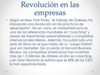 Revolución en las empresasSegún el New York Times, "el trabajo de Gallwey ha impulsado una revolución en las prácticas de desempeño". No en vano, el norteamericano es una de las referencias mundiales en "coaching" y asesor de importantes personalidades y compañías internacionales líderes. Además, ha publicado una serie de libros en el que habla de su "Juego Interior", que son bestseller. De acuerdo al Harvard Business Review, las compañías americanas han invertido más de 1,5 billones de dólares al año en coaching, y en Gran Bretaña se estima que el 40% de los CEO lo han experimentado.