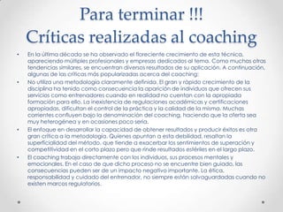 Para terminar !!!Críticas realizadas al coachingEn la última década se ha observado el floreciente crecimiento de esta técnica, apareciendo múltiples profesionales y empresas dedicados al tema. Como muchas otras tendencias similares, se encuentran diversos resultados de su aplicación. A continuación, algunas de las críticas más popularizadas acerca del coaching:No utiliza una metodología claramente definida. El gran y rápido crecimiento de la disciplina ha tenido como consecuencia la aparición de individuos que ofrecen sus servicios como entrenadores cuando en realidad no cuentan con la apropiada formación para ello. La inexistencia de regulaciones académicas y certificaciones apropiadas, dificultan el control de la práctica y la calidad de la misma. Muchas corrientes confluyen bajo la denominación del coaching, haciendo que la oferta sea muy heterogénea y en ocasiones poco seria.El enfoque en desarrollar la capacidad de obtener resultados y producir éxitos es otra gran crítica a la metodología. Quienes apuntan a esta debilidad, resaltan la superficialidad del método, que tiende a exacerbar los sentimientos de superación y competitividad en el corto plazo pero que rinde resultados estériles en el largo plazo.El coaching trabaja directamente con los individuos, sus procesos mentales y emocionales. En el caso de que dicho proceso no se encuentre bien guiado, las consecuencias pueden ser de un impacto negativo importante. La ética, responsabilidad y cuidado del entrenador, no siempre están salvaguardadas cuando no existen marcos regulatorios.