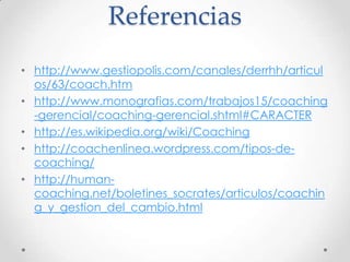 Referenciashttp://www.gestiopolis.com/canales/derrhh/articulos/63/coach.htmhttp://www.monografias.com/trabajos15/coaching-gerencial/coaching-gerencial.shtml#CARACTERhttp://es.wikipedia.org/wiki/Coachinghttp://coachenlinea.wordpress.com/tipos-de-coaching/http://human-coaching.net/boletines_socrates/articulos/coaching_y_gestion_del_cambio.html