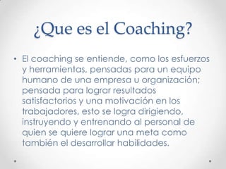 ¿Que es el Coaching?El coaching se entiende, como los esfuerzos y herramientas, pensadas para un equipo humano de una empresa u organización; pensada para lograr resultados satisfactorios y una motivación en los trabajadores, esto se logra dirigiendo, instruyendo y entrenando al personal de quien se quiere lograr una meta como también el desarrollar habilidades.