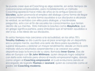 Se puede creer que el Coaching es algo resiente, en estos tiempos de corporaciones empresariales, pero increíblemente un método Coaching apareció hace miles de años en la antigua Grecia con Sócrates, quien promovía el empleo del dialogo como forma de llegar al conocimiento y de esta forma ayudaba a sus discípulos a alcanzar la verdad, se sentaba con ellos para dialogar, y haciéndoles preguntas, esto con el fin de sacarles los conocimientos que tenían dentro de sus mentes.  Este método lo bautizo como Mayéutica, que en griego significa partera, para simbolizar que el también ayudaba a dar a luz, a las ideas de sus discípulos.En estos tiempos mas cercanos a la actualidad, en los años 70’s Timothy Gallweyse dio cuenta que el peor enemigo de un deportista era su propia mente, escribió una serie de libros para ayudarlos a superar bloqueos y obtener un mayor rendimiento; desde un inicio este método obtuvo resultados sorprendentes y se crearon escuelas deportivas bajo la licencia de su obra, llamada InnerGame. Dos de ellas en Europa con Sir John Whitmore, quien después logro adaptar con éxito este método pero ahora al medio empresarial ingles, dando como origen al Coachingempresarial, el cual evoluciono siendo el encargado de lograrlo Thomas J. Leonard, quien es conocido como el padre del Coaching moderno.
