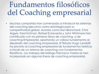 Fundamentos filosóficos del CoachingempresarialMuchas compañías han comenzado a introducir los sistemas del coaching ejecutivo como estrategia para su competitividad global. Autores como Ken Blanchard, Chris Argyris, Fred Kofman, Rafael Echeverría y John Whitmore han contribuido con los primeros libros de coaching, o de coaching Empresarial, aportando un valioso fundamento al desarrollo del coaching empresarial. El filósofo Hugo Landolfi ha provisto al coaching empresarial de fundamentos teóricos a través de un sistema de coaching con fundamentos filosóficos. Los trabajos del biólogo Francisco Varela se han incorporado en algunas líneas de coaching empresarial.