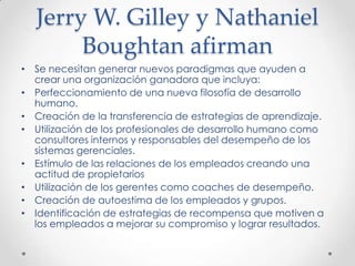 Jerry W. Gilley y Nathaniel Boughtan afirmanSe necesitan generar nuevos paradigmas que ayuden a crear una organización ganadora que incluya:Perfeccionamiento de una nueva filosofía de desarrollo humano.Creación de la transferencia de estrategias de aprendizaje.Utilización de los profesionales de desarrollo humano como consultores internos y responsables del desempeño de los sistemas gerenciales.Estímulo de las relaciones de los empleados creando una actitud de propietariosUtilización de los gerentes como coaches de desempeño.Creación de autoestima de los empleados y grupos.Identificación de estrategias de recompensa que motiven a los empleados a mejorar su compromiso y lograr resultados.