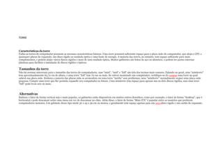 TORRE

Características da torre

Todas as torres de computador possuem as mesmas características básicas. Uma torre possuirá suficiente espaço para a placa-mãe do computador, que aloja o CPU e
quaisquer placas de expansão, um disco rígido ou unidade óptica e uma fonte de energia. A maioria das torres, no entanto, tem espaço suficiente para mais
complementos, e podem alojar vários discos rígidos e mais de uma unidade óptica. Muitos gabinetes são feitos de aço ou alumínio, e podem ter partes internas
plásticas para facilitar a instalação de discos rígidos e ópticos.

Tamanhos da torre

Não há normas universais para o tamanho das torres de computadores, mas "mini", "mid" e "full" são três dos termos mais comuns. Falando no geral, uma "minitorre"
tem aproximadamente 63,72 cm de altura, e uma torre "full" tem 70 cm ou mais. Se estiver montando um computador, certifique-se de comprar uma torre na qual
caberá sua placa-mãe. Embora a maioria das placas-mãe se acomodem em uma torre "média" sem problemas, uma "minitorre" normalmente requer uma placa-mãe
pequena. Compre uma torre que lhe permita expandir seu computador no futuro. Uma minitorre tem espaço para apenas um ou dois discos rígidos, mas uma torre
"full" pode levar seis ou mais.

Alternativas

Embora o fator de forma vertical seja o mais popular, os gabinetes estão disponíveis em muitos outros desenhos, como por exemplo, o fator de forma "desktop", que é
horizontal e pode descansar sobre uma mesa em vez de descansar no chão. Além disso, o fator de forma "Mini-ITX" é popular entre os usuários que preferem
computadores menores. Um gabinete desse tipo mede 32 x 25 x 39 cm ou menos, e geralmente tem espaço apenas para um únicodisco rígido e um cartão de expansão.

 
