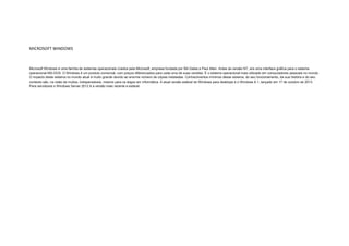 MICROSOFT WINDOWS

Microsoft Windows é uma família de sistemas operacionais criados pela Microsoft, empresa fundada por Bill Gates e Paul Allen. Antes da versão NT, era uma interface gráfica para o sistema
operacional MS-DOS. O Windows é um produto comercial, com preços diferenciados para cada uma de suas versões. É o sistema operacional mais utilizado em computadores pessoais no mundo.
O impacto deste sistema no mundo atual é muito grande devido ao enorme número de cópias instaladas. Conhecimentos mínimos desse sistema, do seu funcionamento, da sua história e do seu
contexto são, na visão de muitos, indispensáveis, mesmo para os leigos em informática. A atual versão estável do Windows para desktops é o Windows 8.1, lançado em 17 de outubro de 2013.
Para servidores o Windows Server 2012 é a versão mais recente e estável.

 