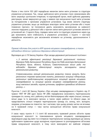 10
Разом з тим стаття 103 ЦКУ передбачає механізм зміни мети установи та структури
управління установою. Так, «якщо здійснення мети установи стало неможливим або
воно загрожує суспільним інтересам, то відповідний орган, який здійснює державну
реєстрацію, може звернутися до суду з заявою про визначення іншої мети установи
за погодженням з органами управління установою. Суд може змінити структуру
управління установи, якщо це необхідно внаслідок зміни мети установи або з інших
поважних причин». Ці положення дають можливість засновникам за наявності
значних порушень у діяльності або з причин зміни мети діяльності установи змінити її
установчий акт. З одного боку, порядок зміни мети та структури управління через суд
дає можливість мати стабільність в управлінні установою, з іншого — все-таки
передбачає можливість для засновників впливати на установу, удосконалюючи її
діяльність.
Правові підстави для участі в АРР органів місцевого самоврядування, а також
відповідних обласних і районних державних адміністрацій
Відповідно до ст.19 Закону України «Про засади державної регіональної політики»:
«…З метою ефективної реалізації державної регіональної політики
Верховна Рада Автономної Республіки Крим та Рада міністрів Автономної
Республіки Крим, обласні, Київська, Севастопольська міські ради та
відповідні державні адміністрації можуть засновувати агенції
регіонального розвитку.
Співзасновниками агенцій регіонального розвитку також можуть бути
регіональні торгово-промислові палати, регіональні асоціації підприємців,
регіональні представництва всеукраїнських асоціацій органів місцевого
самоврядування чи асоціації органів місцевого самоврядування регіону,
вищі навчальні заклади, наукові установи, профільні громадські об’єднання
регіону…»
Пунктом 1 статті 60 Закону України «Про місцеве самоврядування в Україні» від 21
травня 1997 № 280 (далі Закон № 280) передбачена можливість територіальним
громадам сіл, селищ, міст, районів у містах безпосередньо або через сільські, селищні,
міські ради та їх виконавчі органи, а також через районні та обласні ради, які
представляють спільні інтереси територіальних громад сіл, селищ, міст, володіти,
зокрема, установами як повністю, так і частково, при цьому розмір частки не впливає
на її правовий статус — така частка залишається об’єктом права комунальної
власності.
У свою чергу пункти 4 і 5 статті 60 визначають правовий режим об’єктів права
комунальної власності та повноваження органів місцевого самоврядування
(відповідних рад) від імені та в інтересах територіальних громад відповідно до закону
здійснювати правочини щодо володіння, користування та розпорядження об’єктами
права комунальної власності, в тому числі виконувати всі майнові операції,
 