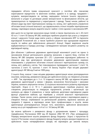 11
передавати об’єкти права комунальної власності у постійне або тимчасове
користування юридичним та фізичним особам, здавати їх в оренду, продавати і
купувати, використовувати як заставу, вирішувати питання їхнього відчуження,
визначати в угодах та договорах умови використання та фінансування об’єктів, що
приватизуються та передаються у користування і оренду. Таким чином, районні та
обласні ради від імені територіальних громад сіл, селищ, міст здійснюють управління
об’єктами їхньої спільної власності, що задовольняють спільні потреби територіальних
громад, і відповідно можуть виділяти кошти і майно і стати одними із засновників АРР.
Для цього їм на підставі зазначених вище статей, а також ґрунтуючись на п. 20 статті
43 та п. 1 статті 59 Закону № 280, необхідно прийняти рішення про участь у створенні
агенції і доручити Голові ради взяти участь у зборах засновників АРР та підписати
відповідний Установчий акт, а також прийняти рішення про одноразове виділення
коштів та майна для забезпечення діяльності Агенції. Надалі виділення коштів
відбуватиметься в порядку розгляду і затвердження програм місцевого розвитку на
відповідний період.
Для обласних і районних державних адміністрацій можливості участі як одних із
засновників Агенції регіонального розвитку визначені, з одного боку, статтею 43
Закону № 280 (зокрема пунктами 20 і 27) і рішеннями відповідних районних та
обласних рад про делегування місцевим державним адміністраціям окремих
повноважень з управління об’єктами спільної власності територіальних громад сіл,
селищ, міст, районів у містах. Такі повноваження підтверджені частиною 1 статті 14,
частиною 2 статті 15, пунктом 1 статті 19 Закону України «Про місцеві державні
адміністрації» № 586 від 9 квітня 1999 року.
З іншого боку, власне і сама місцева державна адміністрація може розпоряджатися
коштами, наприклад, резервного фонду для здійснення внеску на створення установи
— АРР . Так, відповідно до п. 3 ст. 13 згаданого закону № 586, «до відання місцевих
державних адміністрацій у межах і формах, визначених Конституцією і законами
України, належить вирішення питань: 2) соціально-економічного розвитку відповідних
територій». Згідно зі ст. 19 п. 1 державна адміністрація «приймає рішення про
створення, реорганізацію та ліквідацію підприємств, установ і організацій, що
належать до сфери її управління, а також здійснює делеговані відповідною радою
функції управління майном, що перебуває у спільній власності територіальних
громад». Таким чином, участь державної адміністрації разом з відповідною радою у
створенні Агенції, спрямованої на регіональний розвиток, віднесена законом до
предмета її відання, а відповідно може бути профінансована з коштів, якими
адміністрація розпоряджається. Більше того, можливість здійснення фінансового
внеску на ці цілі передбачена і п.4 та 5 ст. 18 Закону № 586.
Це можна здійснити з резервного фонду з дотриманням правил і процедур,
передбачених Постановою КМУ від 29 березня 2002 № 415 «Про затвердження
Порядку використання коштів резервного фонду бюджету». Згідно з підпунктом б)
пункту 6 Постанови «кошти резервного фонду бюджету можуть використовуватися на
здійснення: інших непередбачених заходів, які відповідно до законів можуть
 