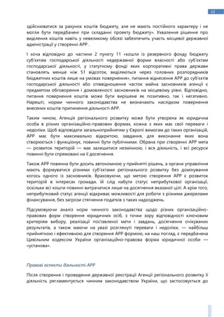 12
здійснюватися за рахунок коштів бюджету, але не мають постійного характеру і не
могли бути передбачені при складанні проекту бюджету». Ухвалення рішення про
виділення коштів навіть у невеликому обсязі забезпечить участь місцевої державної
адміністрації у створенні АРР .
І хоча відповідно до частини 2 пункту 11 «кошти із резервного фонду бюджету
суб’єктам господарської діяльності недержавної форми власності або суб’єктам
господарської діяльності, у статутному фонді яких корпоративні права держави
становлять менше ніж 51 відсоток, виділяються через головних розпорядників
бюджетних коштів лише на умовах повернення», питання віднесення АРР до суб’єктів
господарської діяльності або співвідношення часток майна засновників агенції є
предметом обговорення і домовленості засновників на місцевому рівні. Відповідно,
питання повернення коштів може бути вирішене як позитивно, так і негативно.
Нарешті, норми чинного законодавства не визначають наслідком повернення
внесених коштів припинення діяльності АРР.
Таким чином, Агенція регіонального розвитку може бути утворена як юридична
особа в різних організаційно-правових формах, кожна з яких має свої переваги і
недоліки. Щоб відповідати загальноприйнятим у Європі вимогам до таких організацій,
АРР має бути максимально відкритою, завдання, для виконання яких вона
створюється і функціонує, повинні бути публічними. Обрана при створенні АРР мета
— розвиток територій — має залишитися незмінною, і вся діяльність, і всі ресурси
повинні бути спрямовані на її досягнення.
Також АРР повинна бути досить автономною у прийнятті рішень, а органи управління
мають формуватися різними суб’єктами регіонального розвитку без домінування
когось одного із засновників. Враховуючи, що метою створення АРР є розвиток
територій в інтересах громади, їй слід набути статус неприбуткової організації,
оскільки всі кошти повинні витрачатися лише на досягнення вказаної цілі. А крім того,
неприбутковий статус агенції відкриває можливості для роботи з різними джерелами
фінансування, без загрози стягнення податків з таких надходжень.
Підсумовуючи аналіз норм чинного законодавства щодо різних організаційно-
правових форм створення юридичних осіб, з точки зору відповідності ключовим
критеріям вибору, реалізації поставленої мети і завдань, досягнення очікуваних
результатів, а також маючи на увазі розглянуті переваги і недоліки, — найбільш
прийнятною і ефективною для створення АРР формою, на наш погляд, є передбачена
Цивільним кодексом України організаційно-правова форма юридичної особи —
«установа».
Правові аспекти діяльності АРР
Після створення і проведення державної реєстрації Агенції регіонального розвитку її
діяльність регламентується чинним законодавством України, що застосовується до
 