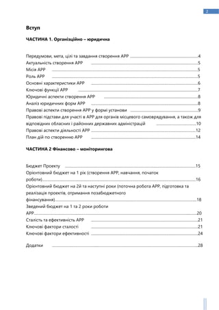 2
Вступ
ЧАСТИНА 1. Організційно – юридична
Передумови, мета, цілі та завдання створення АРР ………………………………………………………4
Актуальність створення АРР ………………………………………………………………………………………5
Місія АРР ………………………………………………………………………………………………………………………5
Роль АРР ………………………………………………………………………………………………………………………5
Основні характеристики АРР ………………………………………………………………………………………6
Ключові функції АРР …………………………………………………………………………………………………7
Юридичні аспекти створення АРР ……………………………………………………………………………8
Аналіз юридичних форм АРР ………………………………………………………………………………………8
Правові аспекти створення АРР у формі установи ………………………………………………………9
Правові підстави для участі в АРР для органів місцевого самоврядування, а також для
відповідних обласних і районних державних адміністрацій ……………………………….10
Правові аспекти діяльності АРР …………………………………………………………………………………….12
План дій по створенню АРР …………………………………………………………………………………….14
ЧАСТИНА 2 Фінансово – моніторингова
Бюджет Проекту ………………………………………………………………………………………………………….15
Орієнтовний бюджет на 1 рік (створення АРР, навчання, початок
роботи)………………..………….………………………………………………………………………………….…………….16
Орієнтовний бюджет на 2й та наступні роки (поточна робота АРР, підготовка та
реалізація проектів, отримання позабюджетного
фінансування)…….……………………………………………………..……………………………………………………...18
Зведений бюджет на 1 та 2 роки роботи
АРР…………………………………....………………………………………………………………………………………...…….20
Сталість та ефективність АРР ………………………………………………………………………………………21
Ключові фактори сталості ………………………………………………………………………………………21
Ключові фактори ефективності ………………………………………………………………………………………24
Додатки …………………………………....………………………………………………………………………………...28
 