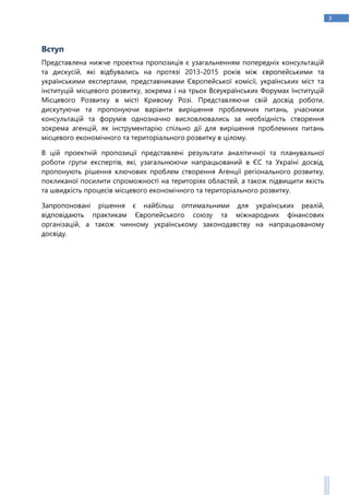 3
Вступ
Представлена нижче проектна пропозиція є узагальненням попередніх консультацій
та дискусій, які відбувались на протязі 2013-2015 років між європейськими та
українськими експертами, представниками Європейської комісії, українських міст та
інституцій місцевого розвитку, зокрема і на трьох Всеукраїнських Форумах Інституцій
Місцевого Розвитку в місті Кривому Розі. Представляючи свій досвід роботи,
дискутуючи та пропонуючи варіанти вирішення проблемних питань, учасники
консультацій та форумів однозначно висловлювались за необхідність створення
зокрема агенцій, як інструментарію спільно дії для вирішення проблемних питань
місцевого економічного та територіального розвитку в цілому.
В цій проектній пропозиції представлені результати аналітичної та планувальної
роботи групи експертів, які, узагальнюючи напрацьований в ЄС та Україні досвід,
пропонують рішення ключових проблем створення Агенції регіонального розвитку,
покликаної посилити спроможності на територіях областей, а також підвищити якість
та швидкість процесів місцевого економічного та територіального розвитку.
Запропоновані рішення є найбільш оптимальними для українських реалій,
відповідають практикам Європейського союзу та міжнародних фінансових
організацій, а також чинному українському законодавству на напрацьованому
досвіду.
 