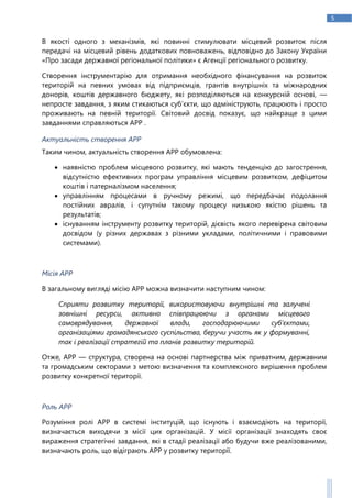 5
В якості одного з механізмів, які повинні стимулювати місцевий розвиток після
передачі на місцевий рівень додаткових повноважень, відповідно до Закону України
«Про засади державної регіональної політики» є Агенції регіонального розвитку.
Створення інструментарію для отримання необхідного фінансування на розвиток
територій на певних умовах від підприємців, грантів внутрішніх та міжнародних
донорів, коштів державного бюджету, які розподіляються на конкурсній основі, —
непросте завдання, з яким стикаються суб’єкти, що адмініструють, працюють і просто
проживають на певній території. Світовий досвід показує, що найкраще з цими
завданнями справляються АРР .
Актуальність створення АРР
Таким чином, актуальність створення АРР обумовлена:
 наявністю проблем місцевого розвитку, які мають тенденцію до загострення,
відсутністю ефективних програм управління місцевим розвитком, дефіцитом
коштів і патерналізмом населення;
 управлінням процесами в ручному режимі, що передбачає подолання
постійних авралів, і супутнім такому процесу низькою якістю рішень та
результатів;
 існуванням інструменту розвитку територій, дієвість якого перевірена світовим
досвідом (у різних державах з різними укладами, політичними і правовими
системами).
Місія АРР
В загальному вигляді місію АРР можна визначити наступним чином:
Сприяти розвитку території, використовуючи внутрішні та залучені
зовнішні ресурси, активно співпрацюючи з органами місцевого
самоврядування, державної влади, господарюючими суб’єктами,
організаціями громадянського суспільства, беручи участь як у формуванні,
так і реалізації стратегій та планів розвитку територій.
Отже, АРР — структура, створена на основі партнерства між приватним, державним
та громадським секторами з метою визначення та комплексного вирішення проблем
розвитку конкретної території.
Роль АРР
Розуміння ролі АРР в системі інституцій, що існують і взаємодіють на території,
визначається виходячи з місії цих організацій. У місії організації знаходять своє
вираження стратегічні завдання, які в стадії реалізації або будучи вже реалізованими,
визначають роль, що відіграють АРР у розвитку території.
 
