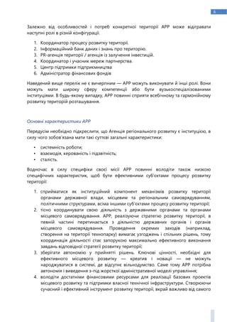 6
Залежно від особливостей і потреб конкретної території АРР може відігравати
наступні ролі в різній конфігурації.
1. Координатор процесу розвитку території.
2. Інформаційний банк даних і знань про територію.
3. PR-агенція території / агенція із залучення інвестицій.
4. Координатор і учасник мереж партнерства.
5. Центр підтримки підприємництва
6. Адміністратор фінансових фондів
Наведений вище перелік не є вичерпним — АРР можуть виконувати й інші ролі. Вони
можуть мати широку сферу компетенції або бути вузькоспеціалізованими
інституціями. В будь-якому випадку, АРР повинні сприяти всебічному та гармонійному
розвитку територій розташування.
Основні характеристики АРР
Передусім необхідно підкреслити, що Агенція регіонального розвитку є інституцією, в
силу чого зобов’язана мати такі суттєві загальні характеристики:
• системність роботи;
• взаємодія, керованість і підзвітність;
• сталість.
Водночас в силу специфіки своєї місії АРР повинні володіти також низкою
специфічних характеристик, щоб бути ефективними суб’єктами процесу розвитку
території:
1. сприйматися як інституційний компонент механізмів розвитку території
органами державної влади, місцевим та регіональним самоврядуванням,
політичними структурами, всіма іншими суб’єктами процесу розвитку території;
2. тісно координувати свою діяльність з державними органами та органами
місцевого самоврядування. АРР, реалізуючи стратегію розвитку території, в
певній частині перетинається з діяльністю державних органів і органів
місцевого самоврядування. Проведення окремих заходів (наприклад,
створення на території технопарку) вимагає узгоджень і спільних рішень, тому
координація діяльності стає запорукою максимально ефективного виконання
завдань відповідної стратегії розвитку території;
3. зберігати автономію у прийнятті рішень. Ключові цінності, необхідні для
ефективного місцевого розвитку — креатив і новації — не можуть
народжуватися в системі, де відсутнє вільнодумство. Саме тому АРР потрібна
автономія і виведення з-під жорсткої адміністративної моделі управління;
4. володіти достатніми фінансовими ресурсами для реалізації базових проектів
місцевого розвитку та підтримки власної технічної інфраструктури. Створюючи
сучасний і ефективний інструмент розвитку території, вкрай важливо від самого
 
