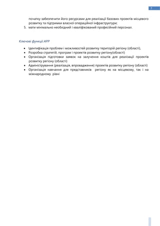 7
початку забезпечити його ресурсами для реалізації базових проектів місцевого
розвитку та підтримки власної операційної інфраструктури;
5. мати мінімально необхідний і кваліфікований професійний персонал.
Ключові функції АРР
 Ідентифікація проблем і можливостей розвитку територій регіону (області),
 Розробка стратегій, програм і проектів розвитку регіону(області)
 Організація підготовки заявок на залучення коштів для реалізації проектів
розвитку регіону (області)
 Адміністрування (реалізація, впровадження) проектів розвитку регіону (області)
 Організація навчання для представників регіону як на місцевому, так і на
міжнародному рівні
 