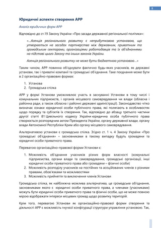 8
Юридичні аспекти створення АРР
Аналіз юридичних форм АРР
Відповідно до ст.19 Закону України «Про засади державної регіональної політики»:
«…Агенція регіонального розвитку є неприбутковою установою, що
утворюється на засадах партнерства між державним, приватним та
громадським секторами, організаціями роботодавців та їх об’єднаннями
на підставі цього Закону та інших законів України.
Агенція регіонального розвитку не може бути бюджетною установою…»
Таким чином, АРР повинна об’єднувати фактично будь-яких учасників, як державні
установи, так і приватні компанії та громадські об’єднання. Таке поєднання може бути
в 2 організаційно-правових формах:
1. Установа
2. Громадська спілка
АРР у формі Установи уможливлює участь в заснуванні Установи в тому числі і
комунальних підприємств, і органів місцевого самоврядування чи влади (обласна і
районна ради, а також обласна і районні державні адміністрації). Законодавство чітко
визначає ознаки юридичної особи публічного права, які полягають в особливостях
щодо порядку та суб'єктів їх створення. Так, відповідно до абзацу третього частини
другої статті 81 Цивільного кодексу України юридична особа публічного права
створюється розпорядчим актом Президента України, органу державної влади, органу
влади Автономної Республіки Крим або органу місцевого самоврядування.
Альтернативою установи є громадська спілка. Згідно ст. 1 ч. 4 Закону України «Про
громадські об’єднання» – засновниками в такому випадку будуть громадяни та
юридичні особи приватного права.
Перевагою організаційно-правової форми Установи є:
1. Можливість об’єднання учасників різних форм власності (комунальні
підприємства, органи влади та самоврядування, громадські організації, інші
юридичні особи приватного права або громадяни – фізичні особи)
2. Можливість розподілу учасників на постійних та асоційованих членів з різними
правами, обов’язками та можливостями
3. Можливість прийняття та виключення членів Установи
Громадська спілка, як найближча можлива альтернатива, це громадське об'єднання,
засновниками якого є юридичні особи приватного права, а членами (учасниками)
можуть бути юридичні особи приватного права та фізичні особи, що не може повною
мірою відображати інтереси місцевих громад щодо розвитку територій.
Крім того, перевагою Установи як організаційно-правової форми створення та
діяльності АРР є можливість гнучкої конфігурації структури управління установою. Так,
 
