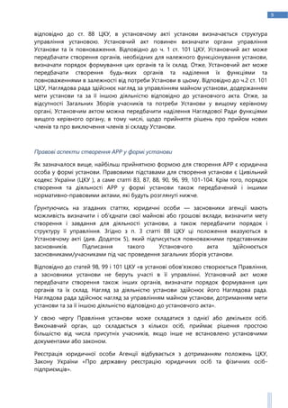 9
відповідно до ст. 88 ЦКУ, в установчому акті установи визначається структура
управління установою. Установчий акт повинен визначати органи управління
Установи та їх повноваження. Відповідно до ч. 1 ст. 101 ЦКУ, Установчий акт може
передбачати створення органів, необхідних для належного функціонування установи,
визначати порядок формування цих органів та їх склад. Отже, Установчий акт може
передбачати створення будь-яких органів та наділення їх функціями та
повноваженнями в залежності від потреби Установи в цьому. Відповідно до ч.2 ст. 101
ЦКУ, Наглядова рада здійснює нагляд за управлінням майном установи, додержанням
мети установи та за її іншою діяльністю відповідно до установчого акта. Отже, за
відсутності Загальних Зборів учасників та потреби Установи у вищому керівному
органі, Установчим актом можна передбачити наділення Наглядової Ради функціями
вищого керівного органу, в тому числі, щодо прийняття рішень про прийом нових
членів та про виключення членів зі складу Установи.
Правові аспекти створення АРР у формі установи
Як зазначалося вище, найбільш прийнятною формою для створення АРР є юридична
особа у формі установи. Правовими підставами для створення установи є Цивільний
кодекс України (ЦКУ ), а саме статті 83, 87, 88, 90, 96, 99, 101-104. Крім того, порядок
створення та діяльності АРР у формі установи також передбачений і іншими
нормативно-правовими актами, які будуть розглянуті нижче.
Ґрунтуючись на згаданих статтях, юридичні особи — засновники агенції мають
можливість визначити і об’єднати свої майнові або грошові вклади, визначити мету
створення і завдання для діяльності установи, а також передбачити порядок і
структуру її управління. Згідно з п. 3 статті 88 ЦКУ ці положення вказуються в
Установчому акті (див. Додаток 5), який підписується повноважними представникам
засновників. Підписання такого Установчого акта здійснюється
засновниками/учасниками під час проведення загальних зборів установи.
Відповідно до статей 98, 99 і 101 ЦКУ «в установі обов’язково створюється Правління,
а засновники установи не беруть участі в її управлінні. Установчий акт може
передбачати створення також інших органів, визначати порядок формування цих
органів та їх склад. Нагляд за діяльністю установи здійснює його Наглядова рада.
Наглядова рада здійснює нагляд за управлінням майном установи, дотриманням мети
установи та за її іншою діяльністю відповідно до установчого акта».
У свою чергу Правління установи може складатися з однієї або декількох осіб.
Виконавчий орган, що складається з кількох осіб, приймає рішення простою
більшістю від числа присутніх учасників, якщо інше не встановлено установчими
документами або законом.
Реєстрація юридичної особи Агенції відбувається з дотриманням положень ЦКУ,
Закону України «Про державну реєстрацію юридичних осіб та фізичних осіб-
підприємців».
 