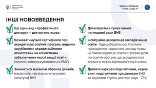 ЗАКОН УКРАЇНИ
«ПРО ОСВІТУ»
21
ІНШІ НОВОВВЕДЕННЯ
Ще один вид «професійного
доктора» – доктор мистецтва
Визнаватимуться сертифікати про
акредитацію освітніх програм, виданих
зарубіжними акредитаційними
агентствами чи агентствами
забезпечення якості вищої освіти
(перелік затверджуватиметься КМУ)
Змінюється механізм обрання деканів
(керівників навчального-наукових
інститутів) ВНЗ
Деталізуються права членів
наглядової ради ВНЗ
Інституційна акредитація закладів вищої
освіти - буде добровільною, її успішне
проходження надаватиме закладу право
на самоакредитацію освітніх програм (крім
тих освітніх програм, що акредитуються
вперше в межах відповідної галузі знань);
Доплата науково-педагогічним, науко-
вим і педагогічним працівникам ВНЗ
за науковий ступінь доктора наук - 25%
 
