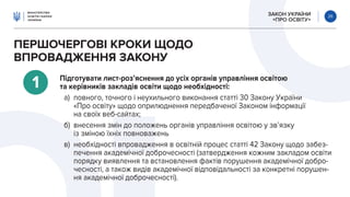 ЗАКОН УКРАЇНИ
«ПРО ОСВІТУ»
26
ПЕРШОЧЕРГОВІ КРОКИ ЩОДО
ВПРОВАДЖЕННЯ ЗАКОНУ
1 Підготувати лист-роз’яснення до усіх органів управління освітою
та керівників закладів освіти щодо необхідності:
а) повного, точного і неухильного виконання статті 30 Закону України
«Про освіту» щодо оприлюднення передбаченої Законом інформації
на своїх веб-сайтах;
б) внесення змін до положень органів управління освітою у зв’язку
із зміною їхніх повноважень
в) необхідності впровадження в освітній процес статті 42 Закону щодо забез-
печення академічної доброчесності (затвердження кожним закладом освіти
порядку виявлення та встановлення фактів порушення академічної добро-
чесності, а також видів академічної відповідальності за конкретні порушен-
ня академічної доброчесності).
 