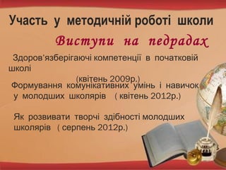 Участь у методичній роботі школи
Виступи на педрадах
Здоров’язберігаючі компетенції в початковій
школі
( 2009 .)квітень р
Формування комунікативних умінь і навичок
( 2012 .)у молодших школярів квітень р
Як розвивати творчі здібності молодших
( 2012 .)школярів серпень р
 