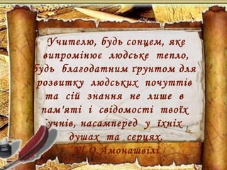 Учителю, будь сонцем, яке
випромінює людське тепло,
будь благодатним ґрунтом для
розвитку людських почуттів
та сій знання не лише в
пам'яті і свідомості твоїх
учнів, насамперед у їхніх
душах та серцях.
Ш.О.Амонашвілі
 