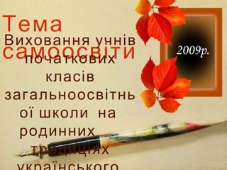 Тема
самоосвіти
Виховання учнів
початкових
класів
загальноосвітнь
ої школи на
родинних
традиціях
2009р.
 