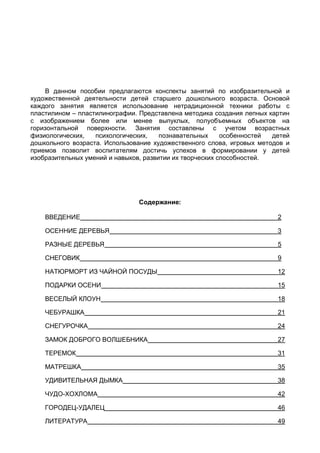 Давыдова Г. Н. “Пластилинография – 2” - 1 -
Давыдова Г. Н.
Пластилинография – 2
Аннотация
В данном пособии предлагаются конспекты занятий по изобразительной и
художественной деятельности детей старшего дошкольного возраста. Основой
каждого занятия является использование нетрадиционной техники работы с
пластилином – пластилинографии. Представлена методика создания лепных картин
с изображением более или менее выпуклых, полуобъемных объектов на
горизонтальной поверхности. Занятия составлены с учетом возрастных
физиологических, психологических, познавательных особенностей детей
дошкольного возраста. Использование художественного слова, игровых методов и
приемов позволит воспитателям достичь успехов в формировании у детей
изобразительных умений и навыков, развитии их творческих способностей.
Данное пособие рекомендовано для педагогов дошкольных образовательных
учреждений и начальной школы.
Содержание:
ВВЕДЕНИЕ 2
ОСЕННИЕ ДЕРЕВЬЯ 3
РАЗНЫЕ ДЕРЕВЬЯ 5
СНЕГОВИК 9
НАТЮРМОРТ ИЗ ЧАЙНОЙ ПОСУДЫ 12
ПОДАРКИ ОСЕНИ 15
ВЕСЕЛЫЙ КЛОУН 18
ЧЕБУРАШКА 21
СНЕГУРОЧКА 24
ЗАМОК ДОБРОГО ВОЛШЕБНИКА 27
ТЕРЕМОК 31
МАТРЕШКА 35
УДИВИТЕЛЬНАЯ ДЫМКА 38
ЧУДО-ХОХЛОМА 42
ГОРОДЕЦ-УДАЛЕЦ 46
ЛИТЕРАТУРА 49
 