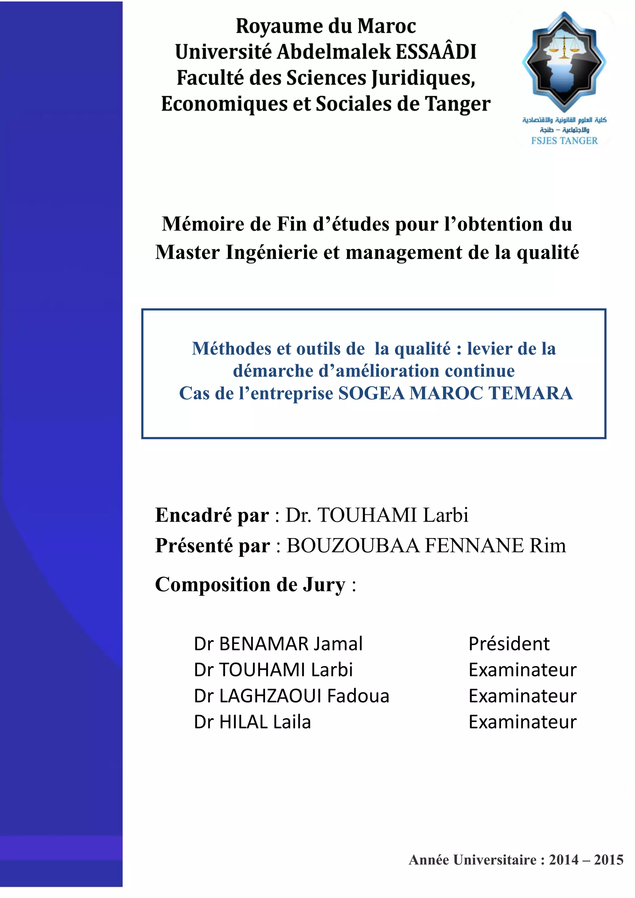 Mémoire de Fin d’études pour l’obtention du
Master Ingénierie et management de la qualité
Méthodes et outils de la qualité : levier de la
démarche d’amélioration continue
Cas de l’entreprise SOGEA MAROC TEMARA
Encadré par : Dr. TOUHAMI Larbi
Présenté par : BOUZOUBAA FENNANE Rim
Composition de Jury :
Dr BENAMAR Jamal
Dr TOUHAMI Larbi
Dr LAGHZAOUI Fadoua
Dr HILAL Laila
Président
Examinateur
Examinateur
Examinateur
Année Universitaire : 2014 – 2015
