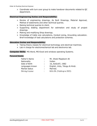 Dildar Ali Mushtaq Electrical Engineer
 Coordinate with turn over group to make handover documents related to QC
department.
Electrical Engineering Duties and Responsibility:
 Review of engineering drawings, As Built Drawings, Material Approval,
Method of statements and other technical queries.
 Raising technical queries to client.
 Supporting bidding department for estimation and study of project
drawings.
 Making and modifying Shop drawings.
 Knowledge of Cable size calculations, Conduit sizing, Grounding calculation.
Brief knowledge of load calculations and protection schemes.
Education Duties and Responsibility:
 Taking theory classes for electrical technology and electrical machines.
 Lab in charge for electromechanical lab and electronics lab.
Computer Skills: MS-Word, MS-Excel and windows operating Systems.
Personal Details:
Father’s Name : Mr. Shaik Maqdoom Ali
Nationality : Indian
Date of Birth : 16, AUGUST, 1982
Languages known : English, Urdu, Telugu & Hindi.
Marital status : Married.
Driving License : KSA DL (Valid up to 2022)
mushtaqda@gmail.com +966-564877966 3 of 3
 